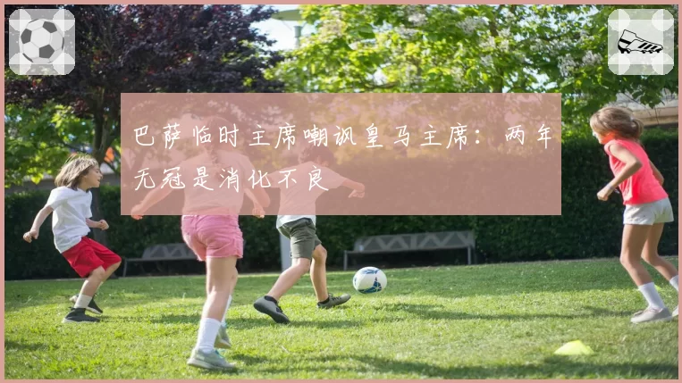 巴萨临时主席嘲讽皇马主席:两年无冠是消化不良