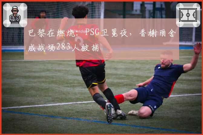 巴黎在燃烧：PSG卫冕夜，香榭丽舍成战场283人被捕