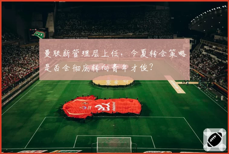 曼联新管理层上任，今夏转会策略是否会彻底转向青年才俊？