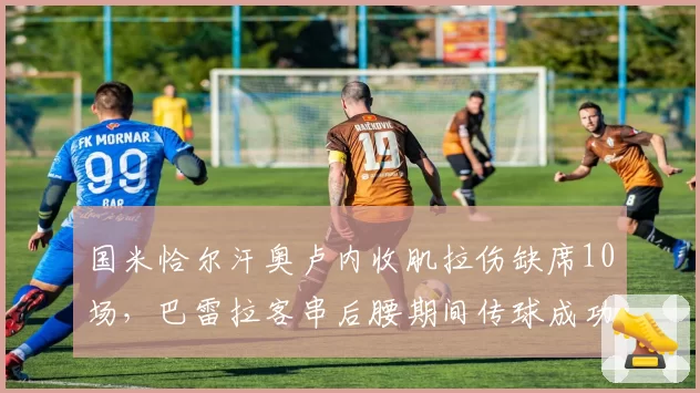 国米恰尔汗奥卢内收肌拉伤缺席10场,巴雷拉客串后腰期间传球成功率下滑7%