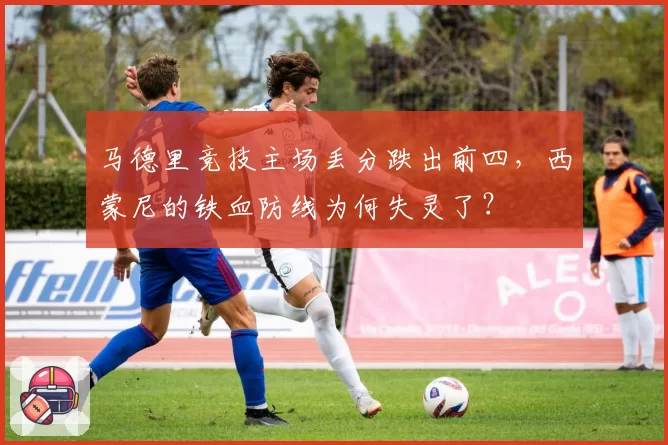 马德里竞技主场丢分跌出前四，西蒙尼的铁血防线为何失灵了？
