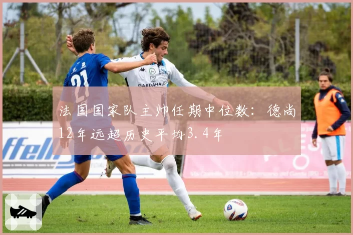 法国国家队主帅任期中位数：德尚12年远超历史平均3.4年