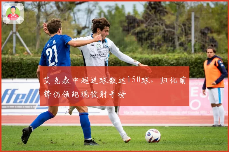 艾克森中超进球数达150球，归化前锋仍领跑现役射手榜