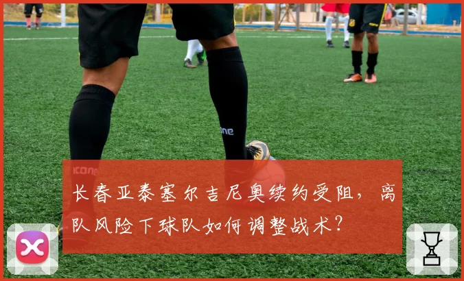 长春亚泰塞尔吉尼奥续约受阻，离队风险下球队如何调整战术？