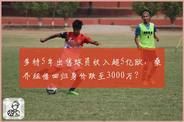 多特5年出售球员收入超5亿欧，桑乔租借回归身价跌至3000万？