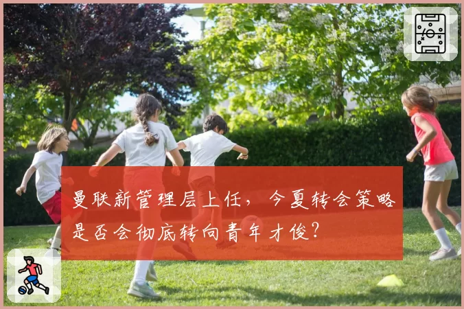 曼联新管理层上任，今夏转会策略是否会彻底转向青年才俊？