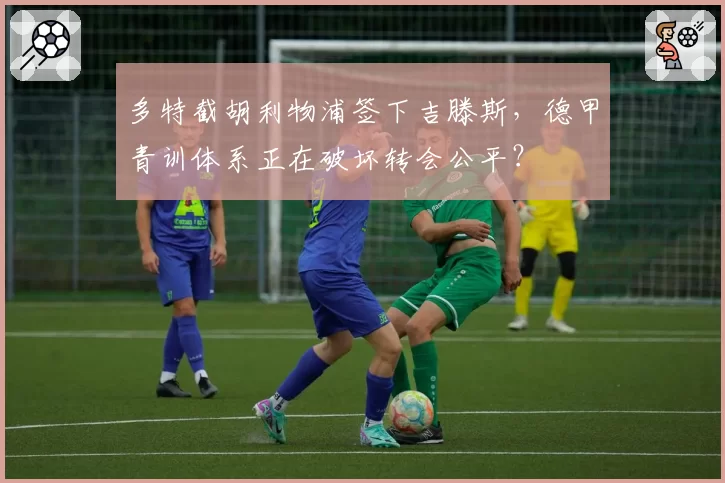 多特截胡利物浦签下吉滕斯，德甲青训体系正在破坏转会公平？