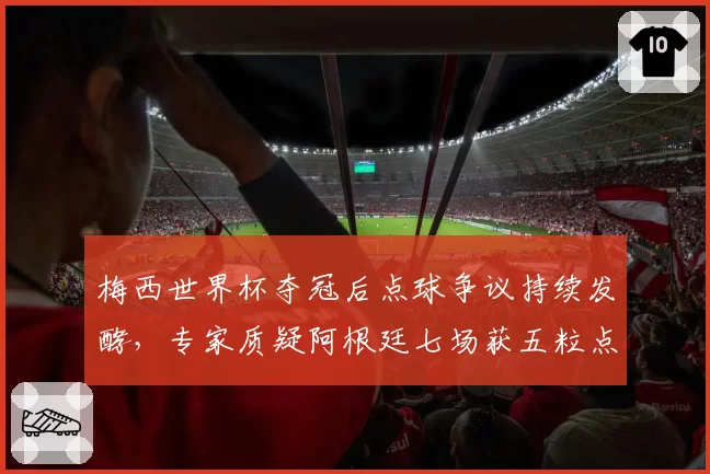 梅西世界杯夺冠后点球争议持续发酵，专家质疑阿根廷七场获五粒点球创纪录
