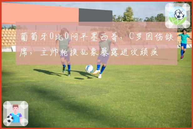 葡萄牙0比0闷平墨西哥，C罗因伤缺席，主帅轮换乱象暴露进攻顽疾