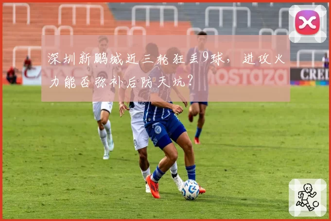 深圳新鹏城近三轮狂丢9球,进攻火力能否弥补后防天坑?