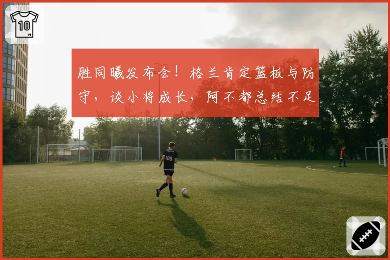 胜同曦发布会！格兰肯定篮板与防守，谈小将成长，阿不都总结不足