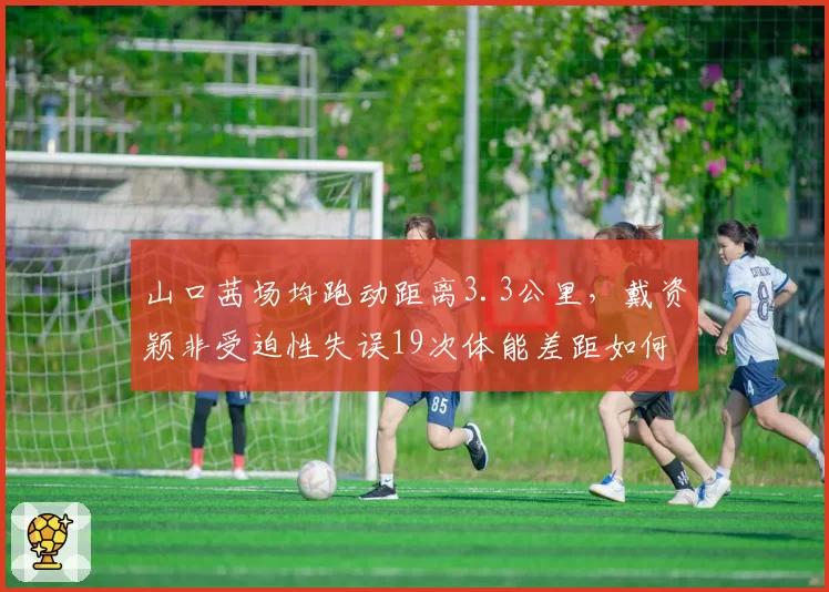 山口茜场均跑动距离3.3公里，戴资颖非受迫性失误19次体能差距如何缩小？