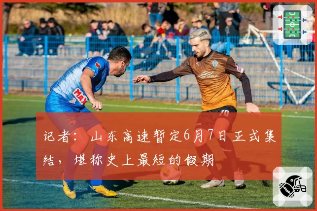 记者:山东高速暂定6月7日正式集结,堪称史上最短的假期