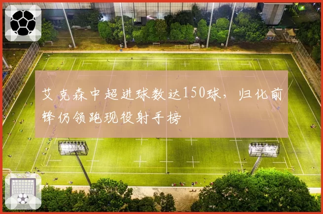艾克森中超进球数达150球，归化前锋仍领跑现役射手榜
