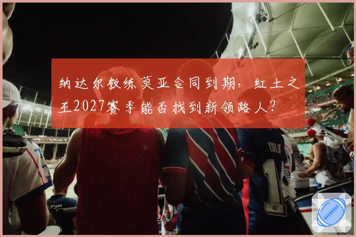 纳达尔教练莫亚合同到期，红土之王2027赛季能否找到新领路人？
