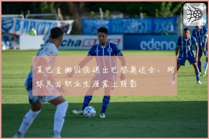 莱巴金娜因伤退出巴黎奥运会，网球天后职业生涯蒙上阴影
