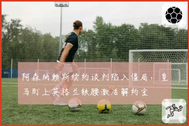 阿森纳赖斯续约谈判陷入僵局，皇马盯上英格兰铁腰激活解约金