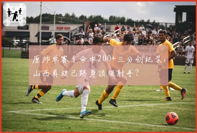 原帅单赛季命中200+三分创纪录，山西真核已跻身顶级射手？