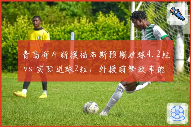 青岛海牛新援福布斯预期进球4.2粒 vs 实际进球2粒，外援前锋效率能否支撑保级