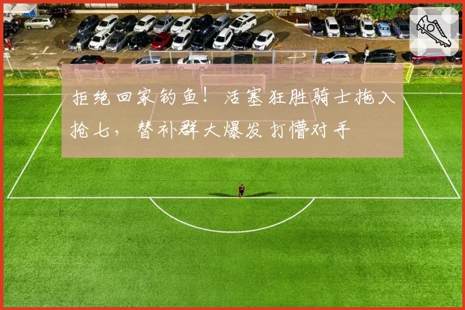 拒绝回家钓鱼！活塞狂胜骑士拖入抢七，替补群大爆发打懵对手