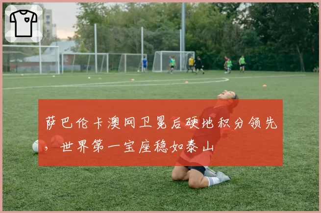 萨巴伦卡澳网卫冕后硬地积分领先，世界第一宝座稳如泰山