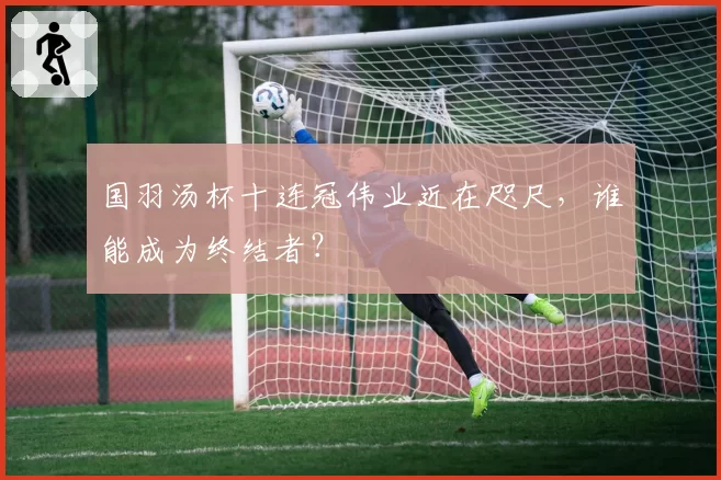 国羽汤杯十连冠伟业近在咫尺，谁能成为终结者？