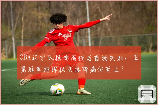 CBA辽宁队杨鸣离任后首场失利，卫冕冠军指挥权交接阵痛何时止？
