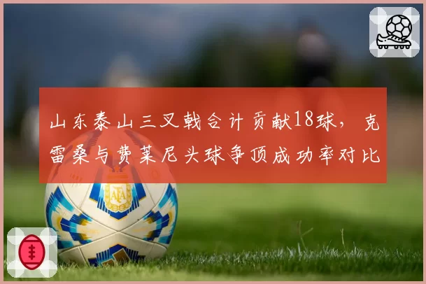 山东泰山三叉戟合计贡献18球，克雷桑与费莱尼头球争顶成功率对比鲜明