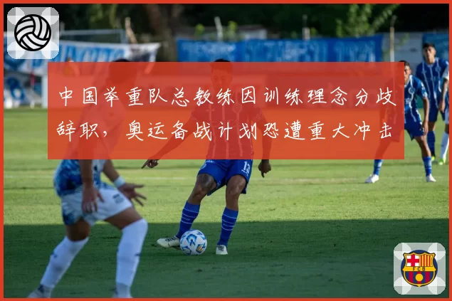 中国举重队总教练因训练理念分歧辞职，奥运备战计划恐遭重大冲击？