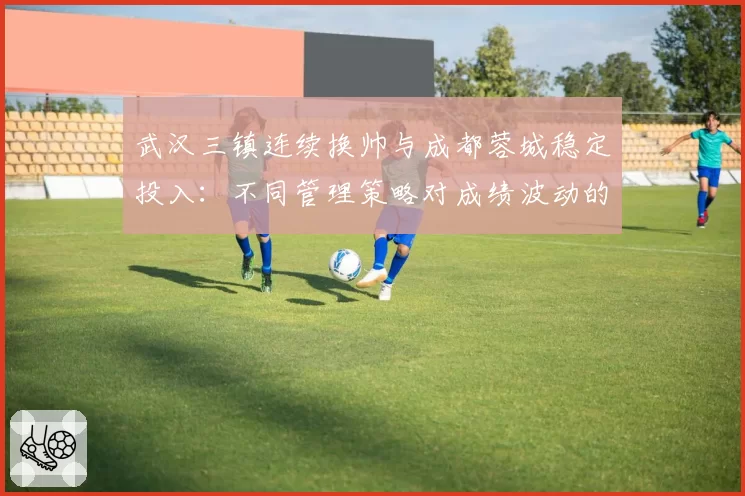 武汉三镇连续换帅与成都蓉城稳定投入：不同管理策略对成绩波动的直接影响