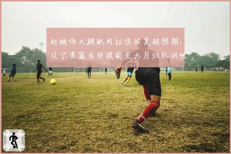 赵继伟大腿肌肉拉伤恢复超预期,辽宁男篮或将提前至九月归队训练