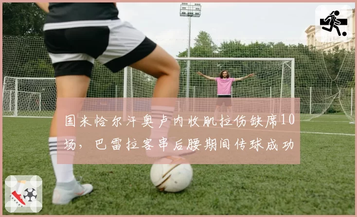 国米恰尔汗奥卢内收肌拉伤缺席10场,巴雷拉客串后腰期间传球成功率下滑7%