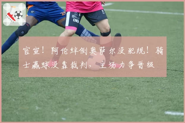 官宣！阿伦绊倒奥萨尔没犯规！骑士赢球没靠裁判，主场力争晋级