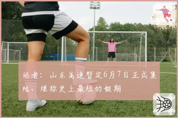 记者：山东高速暂定6月7日正式集结，堪称史上最短的假期