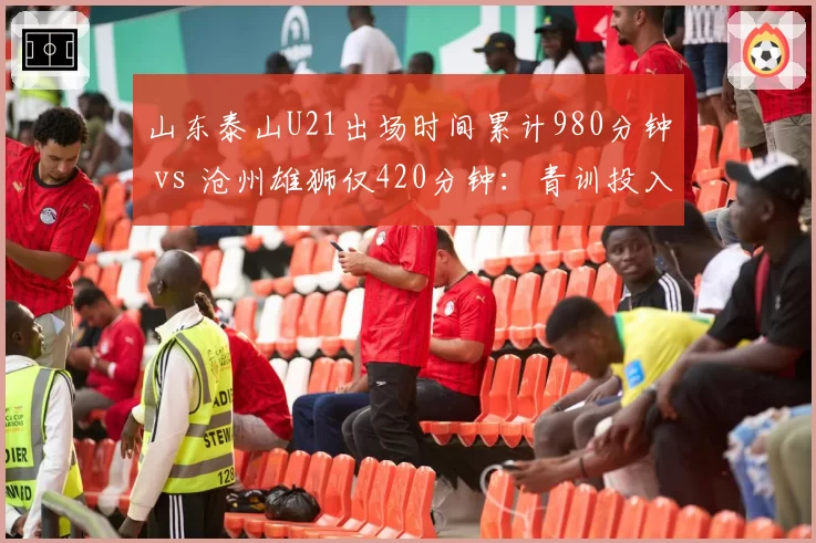 山东泰山U21出场时间累计980分钟 vs 沧州雄狮仅420分钟:青训投入对比