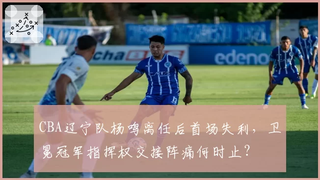 CBA辽宁队杨鸣离任后首场失利，卫冕冠军指挥权交接阵痛何时止？