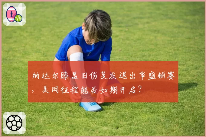 纳达尔膝盖旧伤复发退出华盛顿赛，美网征程能否如期开启？