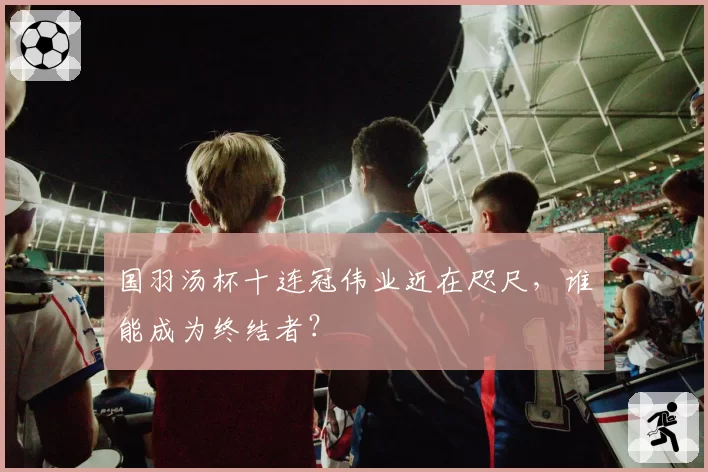 国羽汤杯十连冠伟业近在咫尺，谁能成为终结者？