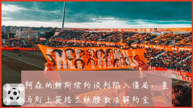 阿森纳赖斯续约谈判陷入僵局，皇马盯上英格兰铁腰激活解约金