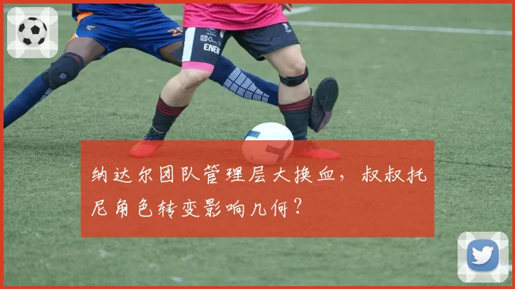 纳达尔团队管理层大换血，叔叔托尼角色转变影响几何？