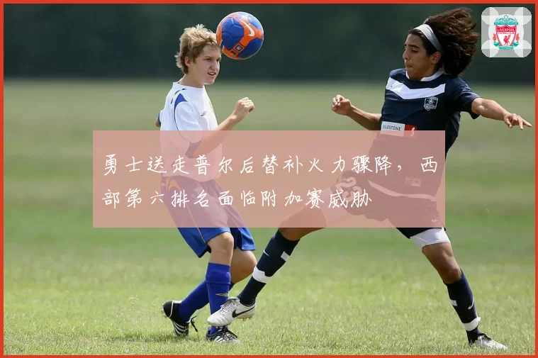 勇士送走普尔后替补火力骤降，西部第六排名面临附加赛威胁