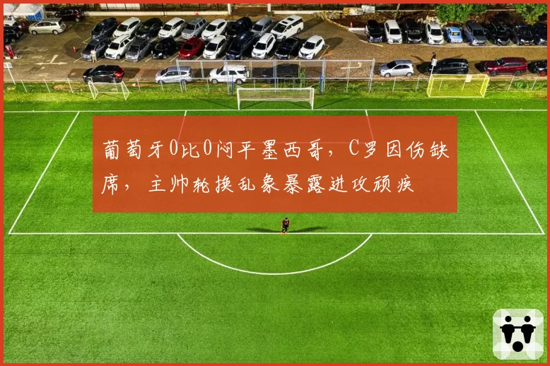 葡萄牙0比0闷平墨西哥，C罗因伤缺席，主帅轮换乱象暴露进攻顽疾