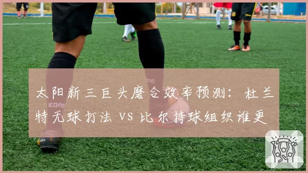 太阳新三巨头磨合效率预测:杜兰特无球打法 vs 比尔持球组织谁更适配?