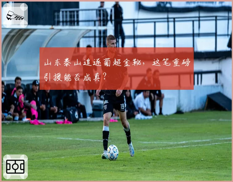 山东泰山追逐葡超金靴，这笔重磅引援能否成真？
