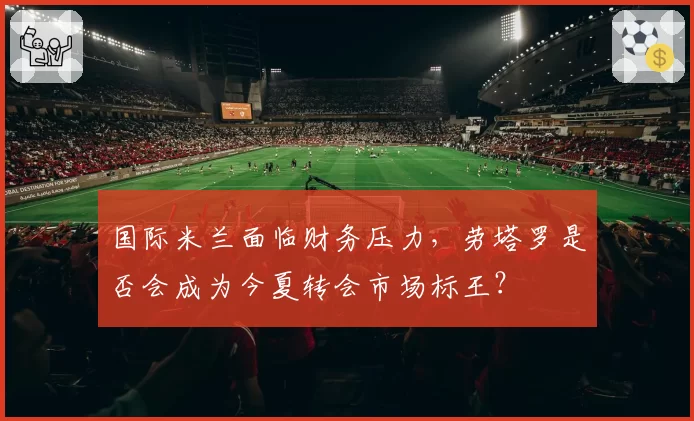 国际米兰面临财务压力，劳塔罗是否会成为今夏转会市场标王？
