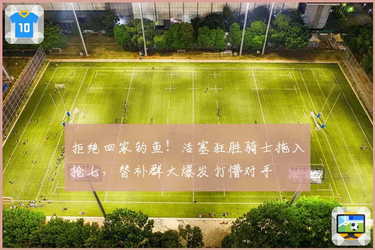 拒绝回家钓鱼！活塞狂胜骑士拖入抢七，替补群大爆发打懵对手