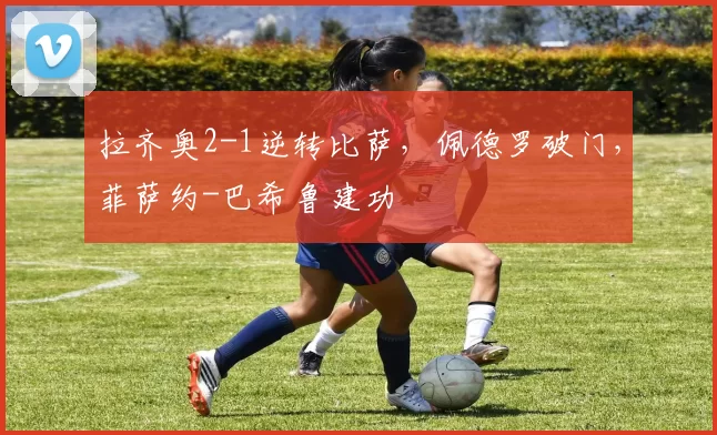 拉齐奥2-1逆转比萨,佩德罗破门,菲萨约-巴希鲁建功