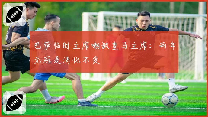 巴萨临时主席嘲讽皇马主席:两年无冠是消化不良