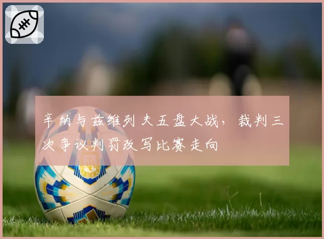 辛纳与兹维列夫五盘大战,裁判三次争议判罚改写比赛走向