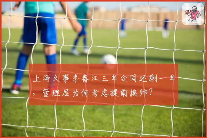 上海久事李春江三年合同还剩一年，管理层为何考虑提前换帅？